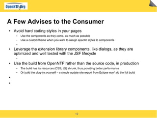 12
A Few Advises to the Consumer
● Avoid hard coding styles in your pages
▬ Use the components as they come, as much as possible
▬ Use a custom theme when you want to assign specific styles to components
▬
● Leverage the extension library components, like dialogs, as they are
optimized and well tested with the JSF lifecycle
▬
● Use the build from OpenNTF rather than the source code, in production
▬ The build has its resources (CSS, JS) shrunk, thus providing better performance
▬ Or build the plug-ins yourself – a simple update site export from Eclipse won't do the full build
●
●
 