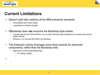 13
Current Limitations
● Doesn't (yet) fully matches all the IBM enterprise standards
▬ Accessibility hasn't been tested
▬ Localization is limited to English
▬
● DBootstrap does not consume the Bootstrap style sheets
▬ It comes with its own CSS definition, thus it works well with basic bootstrap, but it doesn't pick-up the
added themes
▬ Moreover, it is not built with LESS, like Boostrap
▬
● The Extension Library leverages some Dojo controls for advanced
components, rather than the Bootstrap ones
▬ Might lead to a few subtle differences
▬ Ex: dialog, tooltips, …
▬
●
▬
 