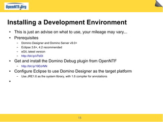 15
Installing a Development Environment
● This is just an advise on what to use, your mileage may vary...
● Prerequisites
▬ Domino Designer and Domino Server v9.0+
▬ Eclipse 3.6+, 4.2 recommended
▬ eGit, latest version
▬ http://bit.ly/xTbl3I
● Get and install the Domino Debug plugin from OpenNTF
▬ http://bit.ly/19DJrNN
● Configure Eclipse to use Domino Designer as the target platform
▬ Use JRE1.6 as the system library, with 1.6 compiler for annotations
●
 