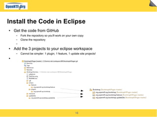 16
Install the Code in Eclipse
● Get the code from GitHub
▬ Fork the repository so you'll work on your own copy
▬ Clone the repository
▬
● Add the 3 projects to your eclipse workspace
▬ Cannot be simpler: 1 plugin, 1 feature, 1 update site projects!
●
 