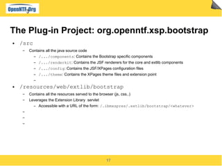 17
The Plug-in Project: org.openntf.xsp.bootstrap
● /src
▬ Contains all the java source code
▬ /.../components: Contains the Bootstrap specific components
▬ /.../renderkit: Contains the JSF renderers for the core and extlib components
▬ /.../config: Contains the JSF/XPages configuration files
▬ /.../theme: Contains the XPages theme files and extension point
▬
● /resources/web/extlib/bootstrap
▬ Contains all the resources served to the browser (js, css..)
▬ Leverages the Extension Library servlet
▬ Accessible with a URL of the form: /.ibmxspres/.extlib/bootstrap/<whatever>
▬
▬
▬
 