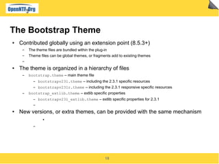 18
The Bootstrap Theme
● Contributed globally using an extension point (8.5.3+)
▬ The theme files are bundled within the plug-in
▬ Theme files can be global themes, or fragments add to existing themes
▬
● The theme is organized in a hierarchy of files
▬ bootstrap.theme – main theme file
▬ bootstrapv231.theme – including the 2.3.1 specific resources
▬ bootstrapv231r.theme – including the 2.3.1 responsive specific resources
▬ bootstrap_extlib.theme – extlib specific properties
▬ bootstrapv231_extlib.theme – extlib specific properties for 2.3.1
▬
● New versions, or extra themes, can be provided with the same mechanism
●
▬
 