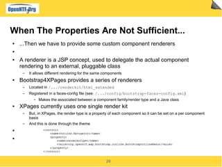 20
When The Properties Are Not Sufficient...
● ...Then we have to provide some custom component renderers
●
● A renderer is a JSP concept, used to delegate the actual component
rendering to an external, pluggable class
▬ It allows different rendering for the same components
● Bootstrap4XPages provides a series of renderers
▬ Located in /.../renderkit/html_extended
▬ Registered in a faces-config file (see: /.../config/bootstrap-faces-config.xml)
▬ Makes the associated between a component family/render type and a Java class
● XPages currently uses one single render kit
▬ But, in XPages, the render type is a property of each component so it can be set on a per component
basis
▬ And this is done through the theme
●
●
 