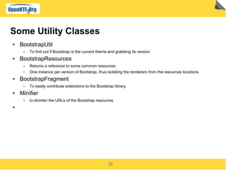 22
Some Utility Classes
● BootstrapUtil
▬ To find out if Bootstrap is the current theme and grabbing its version
● BootstrapResources
▬ Returns a reference to some common resources
▬ One instance per version of Bootstrap, thus isolating the renderers from the resources locations
● BootstrapFragment
▬ To easily contribute extensions to the Bootstrap library
● Minifier
▬ to shorten the URLs of the Bootstrap resources
●
 