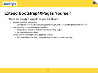 23
Extend Bootstrap4XPages Yourself
● There are mostly 3 ways to extend the library
▬ Modify the existing source code
▬ Only do that is your extensions are generic enough, and if you want to contribute them back
▬ Use fragments to extend the existing plug-ins
▬ Simplest way for adding code on top of the existing plug-in
▬ Be careful of name collision
▬ Create another library consuming Bootstrap4XPages
▬ This fully isolates the library, at the expense of having a brand new library
 