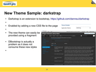 24
New Theme Sample: darkstrap
● Darkstrap is an extension to bootstrap, https://github.com/danneu/darkstrap
●
● Enabled by adding a new CSS file to the page
●
● The new theme can easily be
provided using a fragment
● DBootstrap is actually a
problem as it does not
consume these new styles
●
 