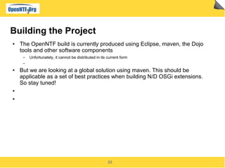 25
Building the Project
● The OpenNTF build is currently produced using Eclipse, maven, the Dojo
tools and other software components
▬ Unfortunately, it cannot be distributed in its current form
▬
● But we are looking at a global solution using maven. This should be
applicable as a set of best practices when building N/D OSGi extensions.
So stay tuned!
●
●
 