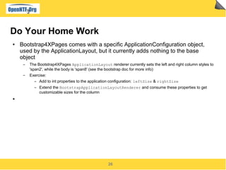 26
Do Your Home Work
● Bootstrap4XPages comes with a specific ApplicationConfiguration object,
used by the ApplicationLayout, but it currently adds nothing to the base
object
▬ The Bootstrap4XPages ApplicationLayout renderer currently sets the left and right column styles to
'span2', while the body is 'span8' (see the bootstrap doc for more info)
▬ Exercise:
▬ Add to int properties to the application configuration: leftSize & rightSize
▬ Extend the BootstrapApplicationLayoutRenderer and consume these properties to get
customizable sizes for the column
●
 