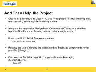 27
And Then Help the Project
● Create, and contribute to OpenNTF, plug-in fragments like the darkstrap one,
encapsulating some popular bootstrap theme
●
● Integrate the responsive Design from Collaboration Today as a standard
feature of the library (collapsing menus under a single button...)
●
● Keep up with the latest Bootstrap releases
▬ 2.3.2 and 3.0 are on their way
●
● Replace the use of dojo by the corresponding Bootstrap components, when
possible (dialogs...)
●
● Create some Bootstrap specific components, even leveraging
JQuery/JQueryUI
▬ Mobile UI?
●
●
 