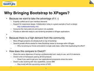 5
Why Bringing Bootstrap to XPages?
● Because we want to take the advantage of it :-)
▬ Expertly crafted set of user interface elements
▬ Support for responsive design, Collaboration today is a great example of such a design
http://collaborationtoday.info/
▬ Consume the many add-ons and custom UIs available
▬ Provide an alternate ready to use rendering template to XPages applications
●
● Because there is a high demand from the community
▬ Many XPages projects are already built on top of bootstrap
▬ Several parallel efforts started to make Bootstrap easier to leverage within XPages
▬ Why not joining our forces and extend a single code base, rather than duplicating the effort?
▬
● How does this compare to OneUI?
▬ Share the same objectives of having a professionally built, ready to use, set of UI elements
▬ OneUI is the UI framework used by all ICS products
▬ Great if you want to get your own applications/components share the same
▬ OneUI is also evolving with new capabilities, across IBM
▬ Stay tuned with the up-coming version of N/D
▬
 