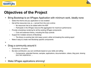 6
Objectives of the Project
● Bring Bootstrap to an XPages Application with minimum work, ideally none
▬ Select the theme and you application is now enabled
▬ Get all the resources (css, js...) served from the core runtime
▬ No resources has to be added within the NSF
▬ Participate in the XPages resource file aggregation for maximum performance
▬ Provide a bootstrap rendering for all the existing XPages components
▬ Core and extension library, including the Dojo controls
▬ Support for multiple versions of Bootstrap
▬ The library is evolving fast, let's keep current, while not breaking the existing apps!
▬ Make it easy to create new Bootstrap specific components
●
● Drag a community around it
▬ Consumers, of course
▬ But also contributors: you can contribute based on your skills and willing
▬ Components, extended themes, samples, applications, documentation, videos, blog post, sharing
your own experience, ...
●
● Make XPages applications shinning!
 