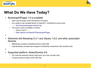 8
What Do We Have Today?
● Bootstrap4XPages 1.0 is available
▬ Open source project under the Apache 2.0 license
▬ As a ready to use compiled library on OpenNTF, including the source code
▬ http://bootstrap4xpages.openntf.org/
▬ The source code is available on GitHub
▬ Clone it, fork it, ...
▬ https://github.com/OpenNTF/Bootstrap4XPages
●
● Delivered with Bootstrap 2.3.1 and JQuery 1.8.2, and other associated
libraries
▬ DBootstrap: provides a bootstrap theme to Dojo Dijit
▬ Dojo Bootstrap: provides dojo wrappers to Bootstrap components. Not currently used.
●
● Supported platform: Notes/Domino 9.0
▬ 8.5.3 with the extension library might work, but it has not been tried
▬ If anyone wants to make it work, feel free!
 