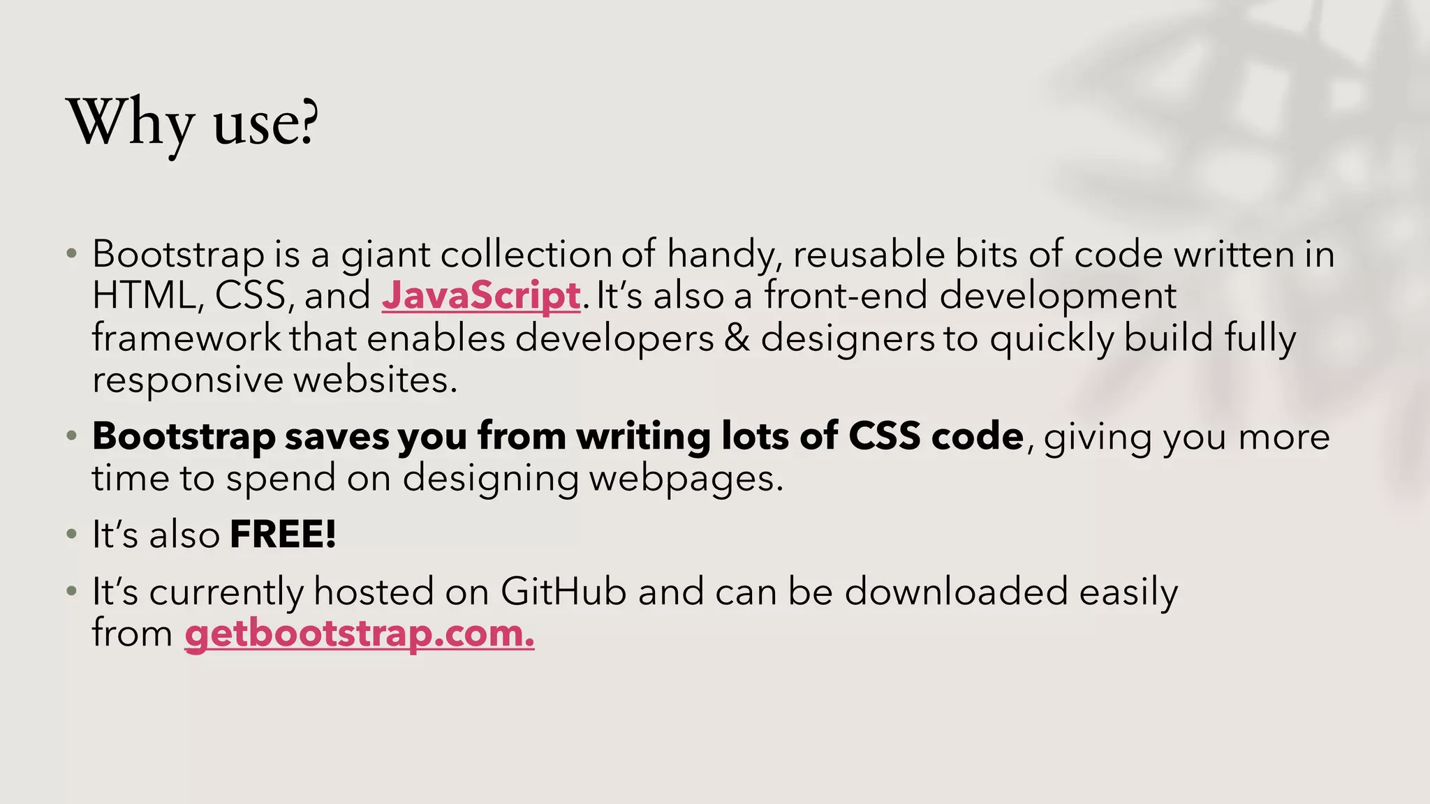 Why use?
• Bootstrap is a giant collection of handy, reusable bits of code written in
HTML, CSS, and JavaScript.It’s also a front-end development
framework that enables developers & designers to quickly build fully
responsive websites.
• Bootstrap saves you from writing lots of CSS code, giving you more
time to spend on designing webpages.
• It’s also FREE!
• It’s currently hosted on GitHub and can be downloaded easily
from getbootstrap.com.
 