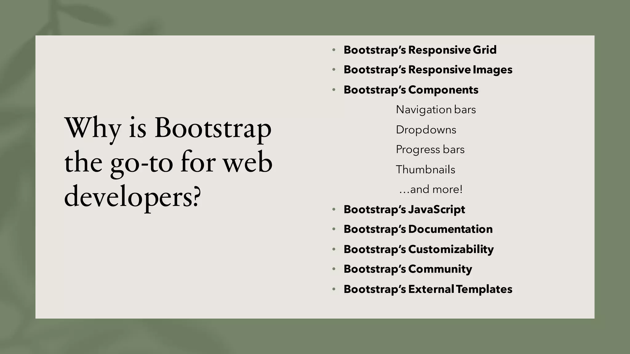Why is Bootstrap
the go-to for web
developers?
• Bootstrap’s ResponsiveGrid
• Bootstrap’s ResponsiveImages
• Bootstrap’s Components
Navigation bars
Dropdowns
Progress bars
Thumbnails
…and more!
• Bootstrap’s JavaScript
• Bootstrap’s Documentation
• Bootstrap’s Customizability
• Bootstrap’s Community
• Bootstrap’s ExternalTemplates
 