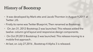 History of Bootstrap
• It was developed by Mark otto and Jacob Thornton in August 9,2011 at
Twitter ,US.
• Firstly its name was Twitter Blueprint, Then renamed as Bootstrap.
• On Jan 31, 2012 Bootstrap 2 was launched. This release added the
twelve- column grid layout and responsive design components.
• On Oct 29,2013 Bootstrap 3 was launched. This release moving to a
mobile first approach .
• At last, on July 27,2016 , Bootstrap 4 Alpha 3 is released.
 