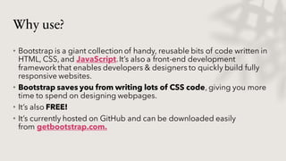 Why use?
• Bootstrap is a giant collection of handy, reusable bits of code written in
HTML, CSS, and JavaScript.It’s also a front-end development
framework that enables developers & designers to quickly build fully
responsive websites.
• Bootstrap saves you from writing lots of CSS code, giving you more
time to spend on designing webpages.
• It’s also FREE!
• It’s currently hosted on GitHub and can be downloaded easily
from getbootstrap.com.
 
