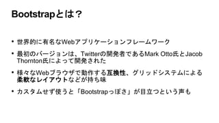 Bootstrapとは？
• 世界的に有名なWebアプリケーションフレームワーク
• 最初のバージョンは、Twitterの開発者であるMark Otto氏とJacob
Thornton氏によって開発された
• 様々なWebブラウザで動作する互換性、グリッドシステムによる
柔軟なレイアウトなどが持ち味
• カスタムせず使うと「Bootstrapっぽさ」が目立つという声も
 