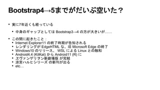 Bootstrap4→5までがだいぶ空いた？
• 実に7年近くも経っている
• 中身のギャップとしては Bootstrap3→4 の方が大きいが……
• この間に起きたこと：
• Internet Explorer11 の終了時期が告知される
• レンダリングが EdgeHTML な、旧 Microsoft Edge の終了
• Windows10 のリリース、 WSL による Linux との融和
• Android4.4 (KitKat) から Android11 (R) に
• ヱヴァンゲリヲン新劇場版 が完結
• 涼宮ハルヒシリーズ の新刊が出る
• etc…
 