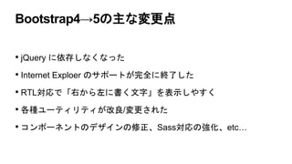 Bootstrap4→5の主な変更点
• jQuery に依存しなくなった
• Internet Exploer のサポートが完全に終了した
• RTL対応で「右から左に書く文字」を表示しやすく
• 各種ユーティリティが改良/変更された
• コンポーネントのデザインの修正、Sass対応の強化、etc…
 