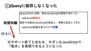 ①jQueryに依存しなくなった
jQueryが出た当時、素のJavaScriptが貧弱で辛かった
⇒jQueryは救世主
現在では素のJavaScriptが進歩し、挙動も安定してきた
⇒jQueryは容量を食うだけで邪魔
前提知識
IEサポート終了と合わせ、モダンなJavaScriptで
「動き」を表現できるようになった
ゆえに
 