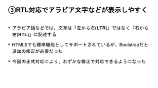 ③RTL対応でアラビア文字などが表示しやすく
• アラビア語などでは、文章は「左から右(LTR)」ではなく「右から
左(RTL)」に記述する
• HTML5でも標準機能としてサポートされているが、Bootstrapだと
追加の修正が必要だった
• 今回の正式対応により、わずかな修正で対応できるようになった
 
