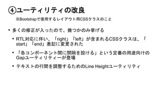 ④ユーティリティの改良
• 多くの修正が入ったので、幾つかのみ挙げる
• RTL対応に伴い、「right」「left」が含まれるCSSクラスは、「
start」「end」表記に変更された
• 「各コンポーネント間に間隔を設ける」という定番の用途向けの
Gapユーティリティーが登場
• テキストの行間を調整するためのLine Heightユーティリティ
※Bootstrapで使用するレイアウト用CSSクラスのこと
 