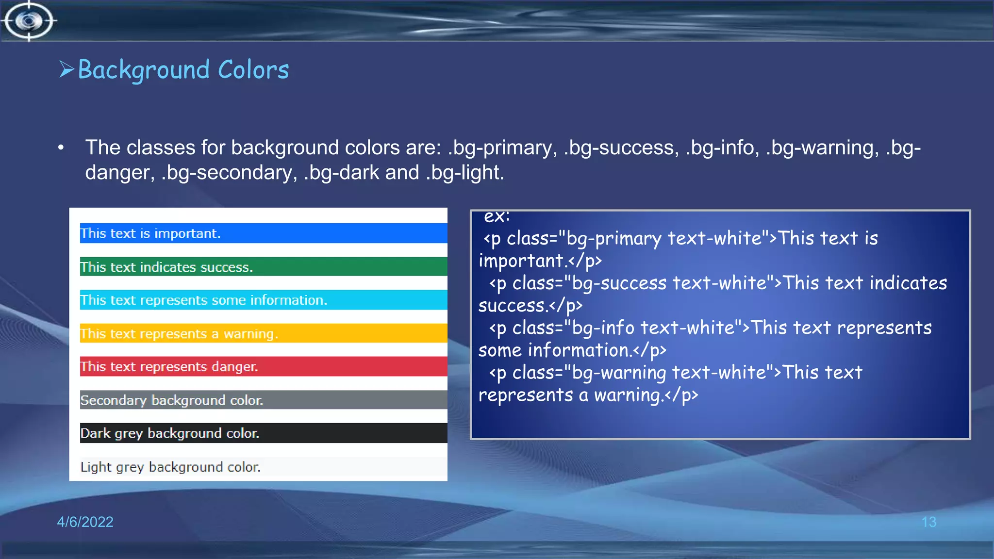Background Colors
• The classes for background colors are: .bg-primary, .bg-success, .bg-info, .bg-warning, .bg-
danger, .bg-secondary, .bg-dark and .bg-light.
4/6/2022 13
ex:
<p class="bg-primary text-white">This text is
important.</p>
<p class="bg-success text-white">This text indicates
success.</p>
<p class="bg-info text-white">This text represents
some information.</p>
<p class="bg-warning text-white">This text
represents a warning.</p>
 