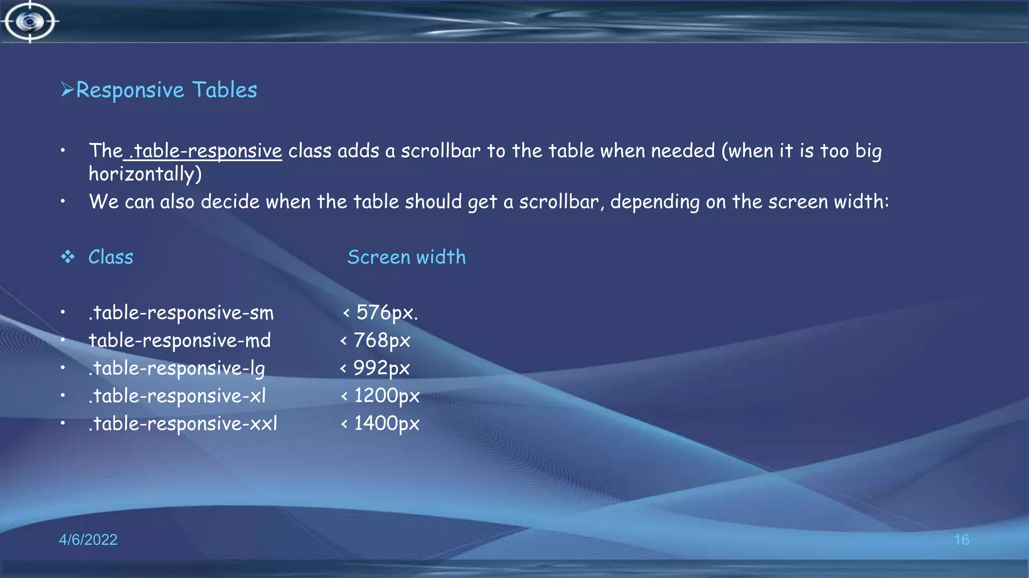 Responsive Tables
• The .table-responsive class adds a scrollbar to the table when needed (when it is too big
horizontally)
• We can also decide when the table should get a scrollbar, depending on the screen width:
 Class Screen width
• .table-responsive-sm < 576px.
• table-responsive-md < 768px
• .table-responsive-lg < 992px
• .table-responsive-xl < 1200px
• .table-responsive-xxl < 1400px
4/6/2022 16
 