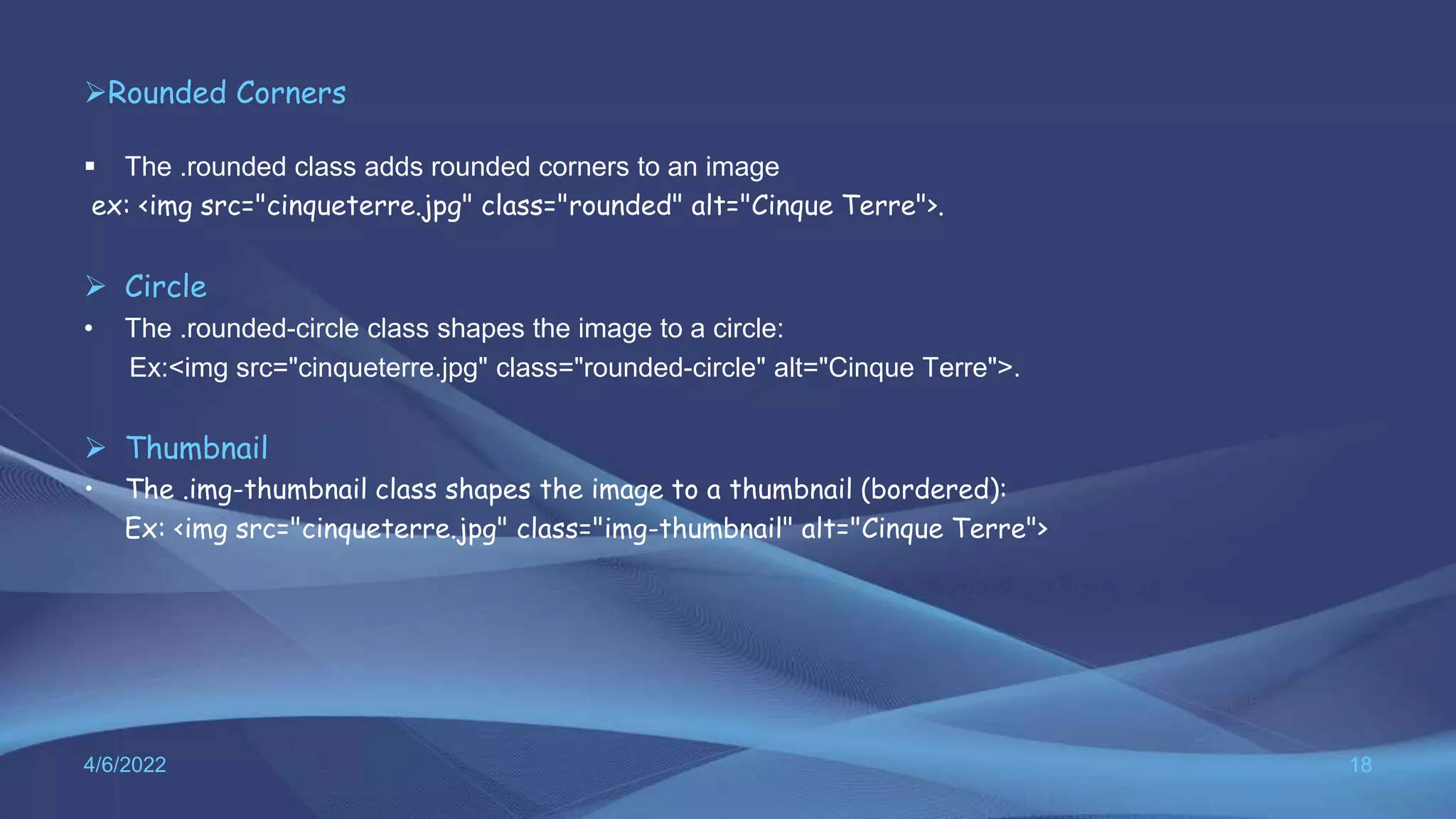 Rounded Corners
 The .rounded class adds rounded corners to an image
ex: <img src="cinqueterre.jpg" class="rounded" alt="Cinque Terre">.
 Circle
• The .rounded-circle class shapes the image to a circle:
Ex:<img src="cinqueterre.jpg" class="rounded-circle" alt="Cinque Terre">.
 Thumbnail
• The .img-thumbnail class shapes the image to a thumbnail (bordered):
Ex: <img src="cinqueterre.jpg" class="img-thumbnail" alt="Cinque Terre">
4/6/2022 18
 