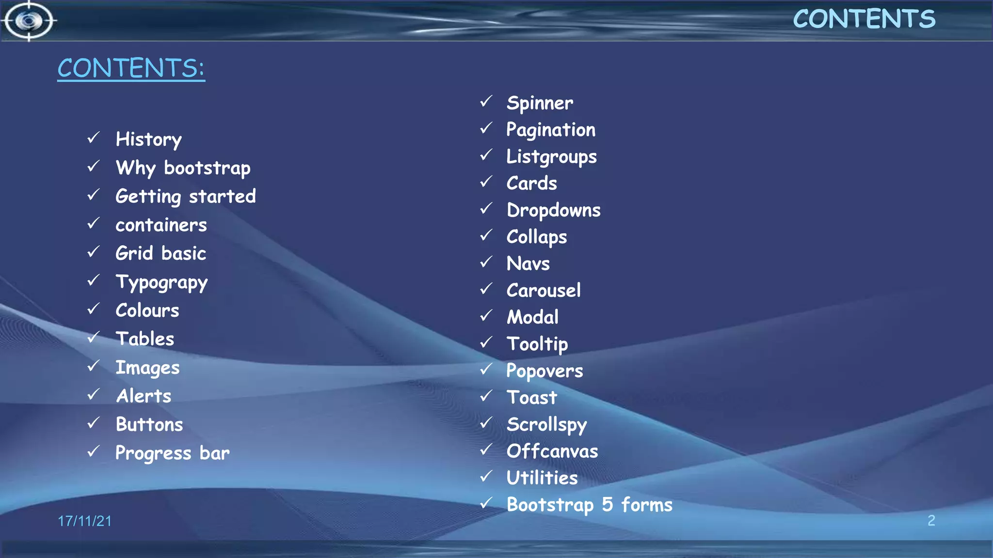 CONTENTS:
 History
 Why bootstrap
 Getting started
 containers
 Grid basic
 Typograpy
 Colours
 Tables
 Images
 Alerts
 Buttons
 Progress bar
 Spinner
 Pagination
 Listgroups
 Cards
 Dropdowns
 Collaps
 Navs
 Carousel
 Modal
 Tooltip
 Popovers
 Toast
 Scrollspy
 Offcanvas
 Utilities
 Bootstrap 5 forms
17/11/21 2
CONTENTS
 