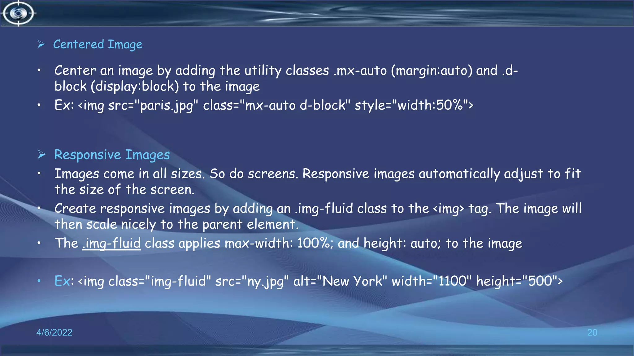  Centered Image
• Center an image by adding the utility classes .mx-auto (margin:auto) and .d-
block (display:block) to the image
• Ex: <img src="paris.jpg" class="mx-auto d-block" style="width:50%">
 Responsive Images
• Images come in all sizes. So do screens. Responsive images automatically adjust to fit
the size of the screen.
• Create responsive images by adding an .img-fluid class to the <img> tag. The image will
then scale nicely to the parent element.
• The .img-fluid class applies max-width: 100%; and height: auto; to the image
• Ex: <img class="img-fluid" src="ny.jpg" alt="New York" width="1100" height="500">
4/6/2022 20
 