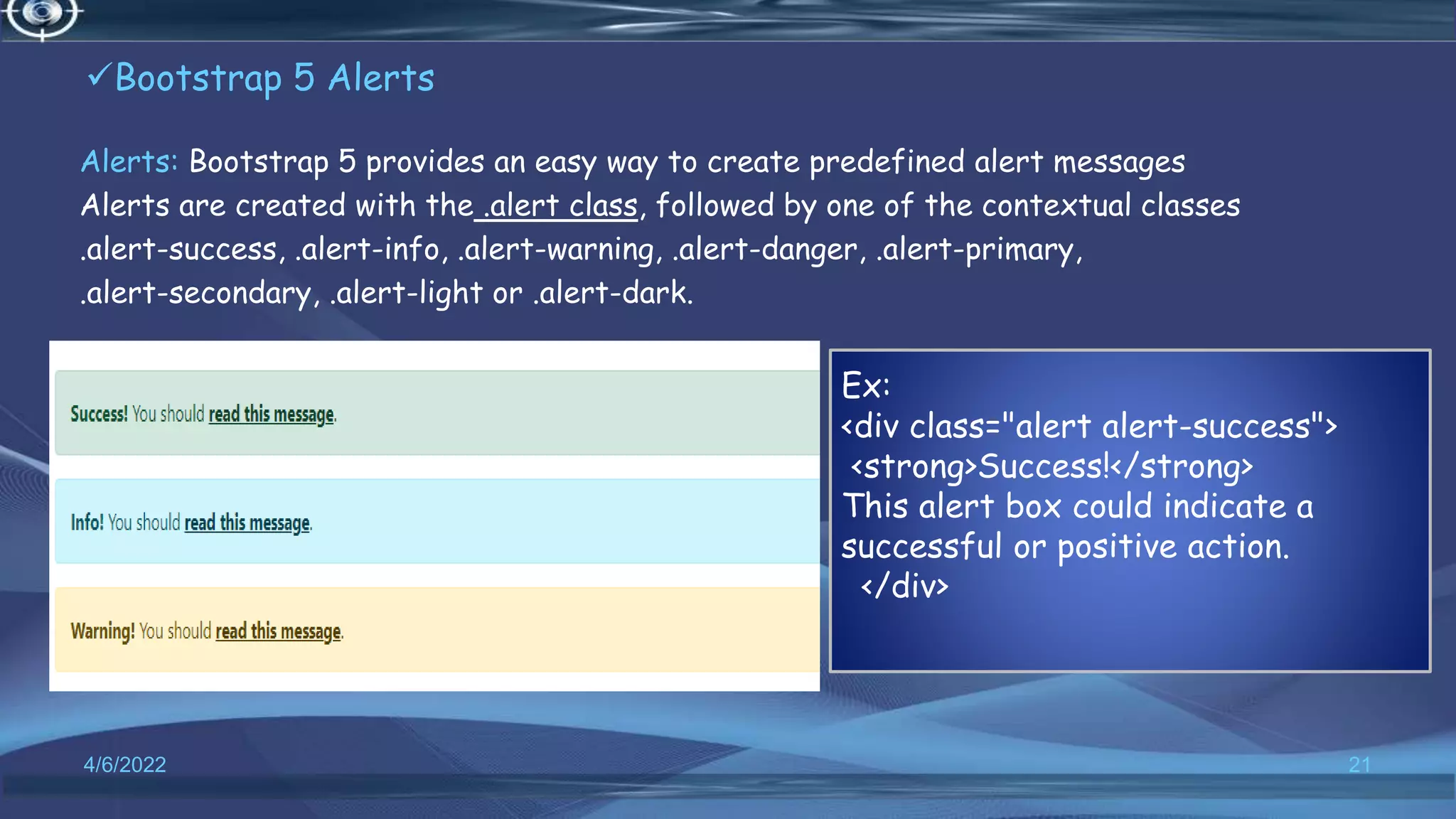 Bootstrap 5 Alerts
Alerts: Bootstrap 5 provides an easy way to create predefined alert messages
Alerts are created with the .alert class, followed by one of the contextual classes
.alert-success, .alert-info, .alert-warning, .alert-danger, .alert-primary,
.alert-secondary, .alert-light or .alert-dark.
4/6/2022 21
Ex:
<div class="alert alert-success">
<strong>Success!</strong>
This alert box could indicate a
successful or positive action.
</div>
 