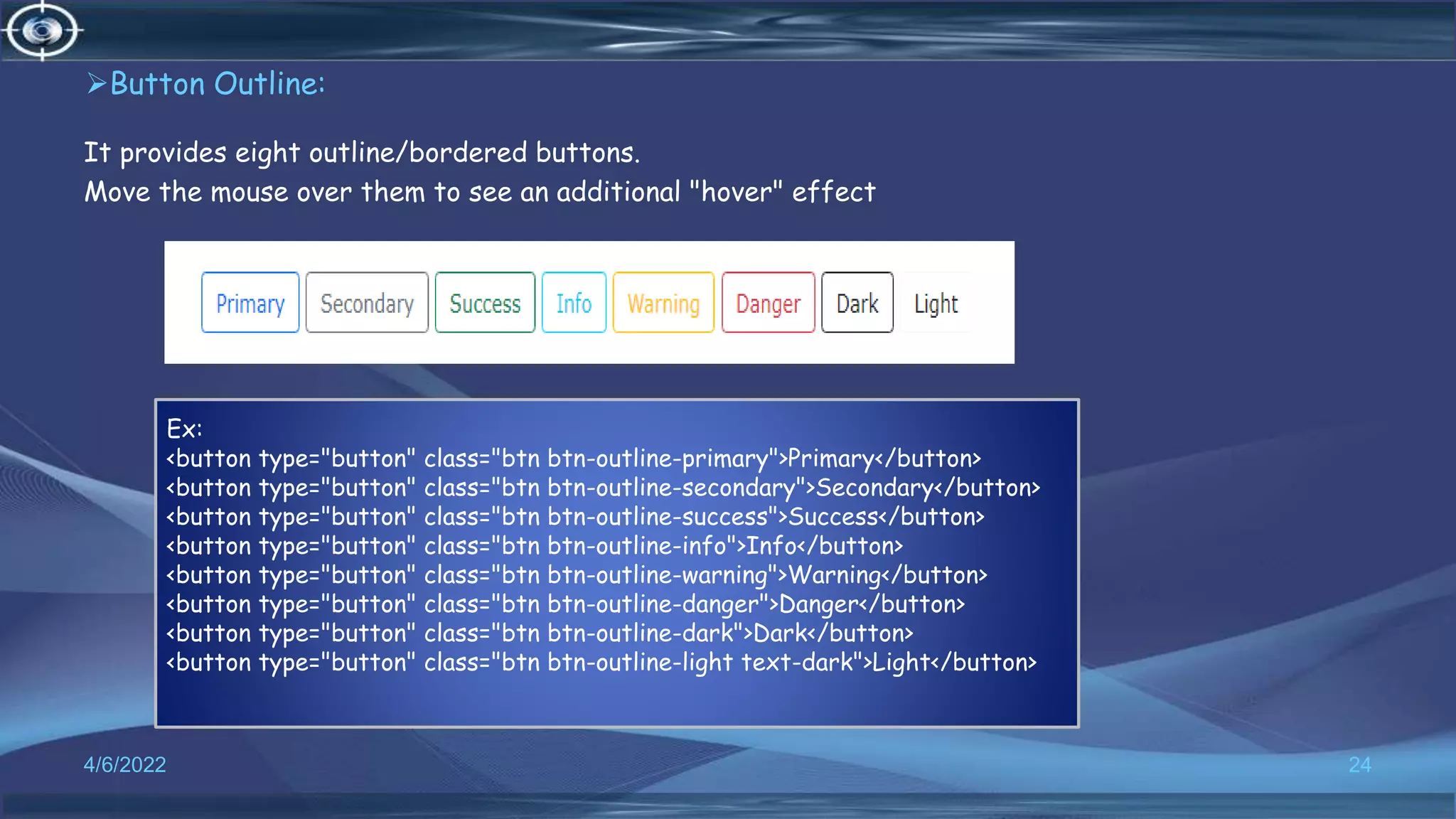 Button Outline:
It provides eight outline/bordered buttons.
Move the mouse over them to see an additional "hover" effect
4/6/2022 24
Ex:
<button type="button" class="btn btn-outline-primary">Primary</button>
<button type="button" class="btn btn-outline-secondary">Secondary</button>
<button type="button" class="btn btn-outline-success">Success</button>
<button type="button" class="btn btn-outline-info">Info</button>
<button type="button" class="btn btn-outline-warning">Warning</button>
<button type="button" class="btn btn-outline-danger">Danger</button>
<button type="button" class="btn btn-outline-dark">Dark</button>
<button type="button" class="btn btn-outline-light text-dark">Light</button>
 