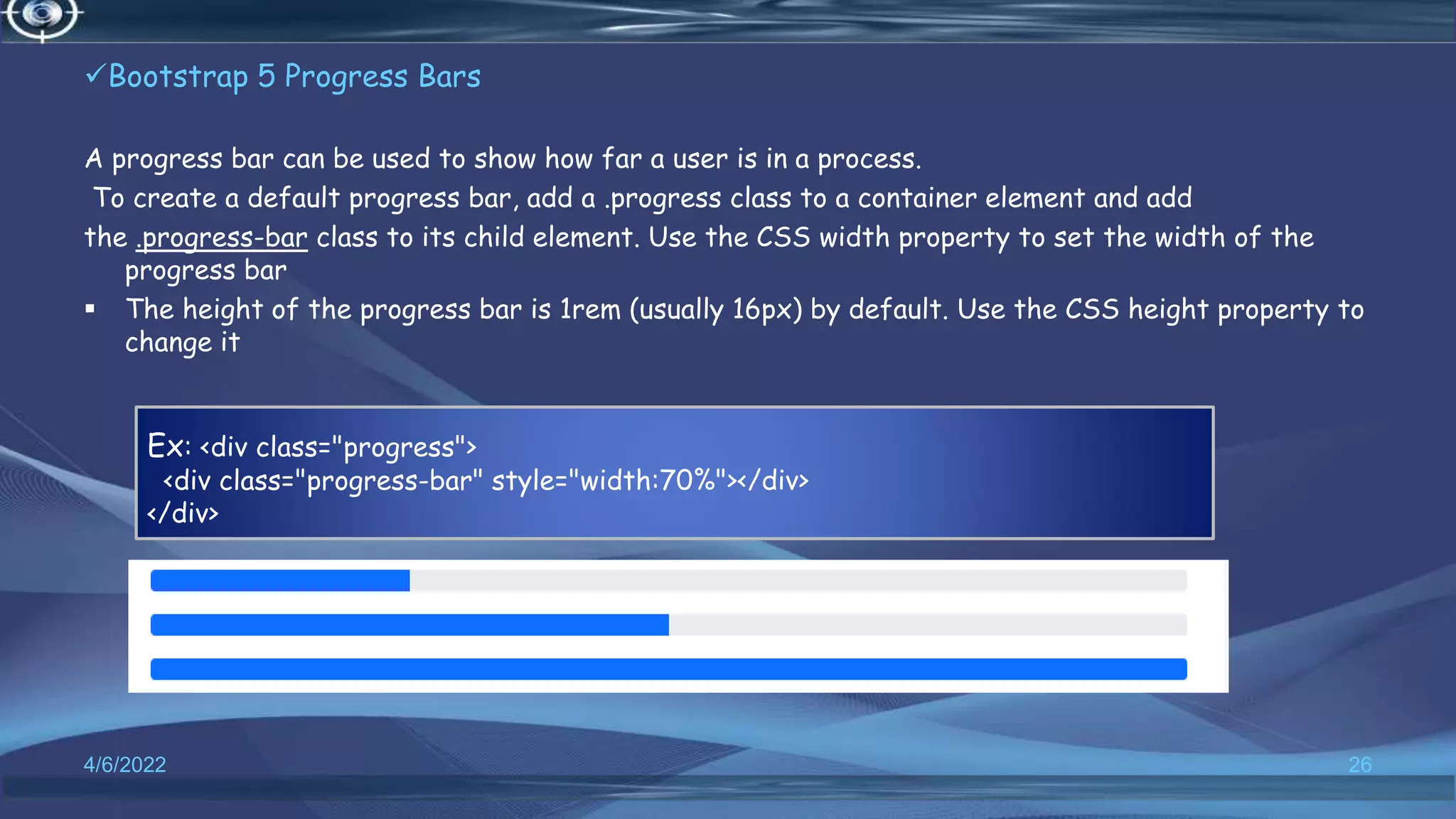 Bootstrap 5 Progress Bars
A progress bar can be used to show how far a user is in a process.
To create a default progress bar, add a .progress class to a container element and add
the .progress-bar class to its child element. Use the CSS width property to set the width of the
progress bar
 The height of the progress bar is 1rem (usually 16px) by default. Use the CSS height property to
change it
4/6/2022 26
Ex: <div class="progress">
<div class="progress-bar" style="width:70%"></div>
</div>
 