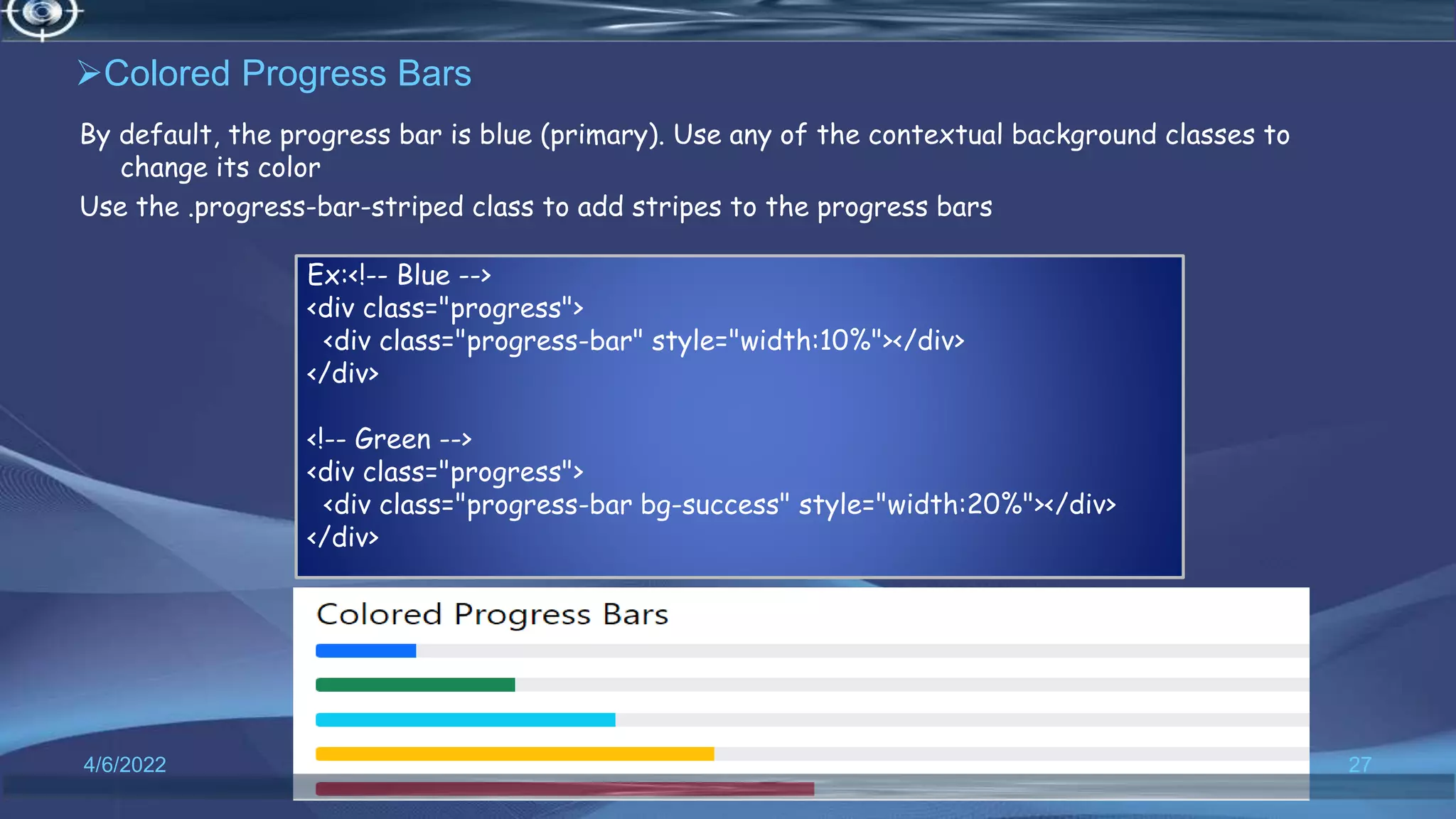 Colored Progress Bars
By default, the progress bar is blue (primary). Use any of the contextual background classes to
change its color
Use the .progress-bar-striped class to add stripes to the progress bars
4/6/2022 27
Ex:<!-- Blue -->
<div class="progress">
<div class="progress-bar" style="width:10%"></div>
</div>
<!-- Green -->
<div class="progress">
<div class="progress-bar bg-success" style="width:20%"></div>
</div>
 