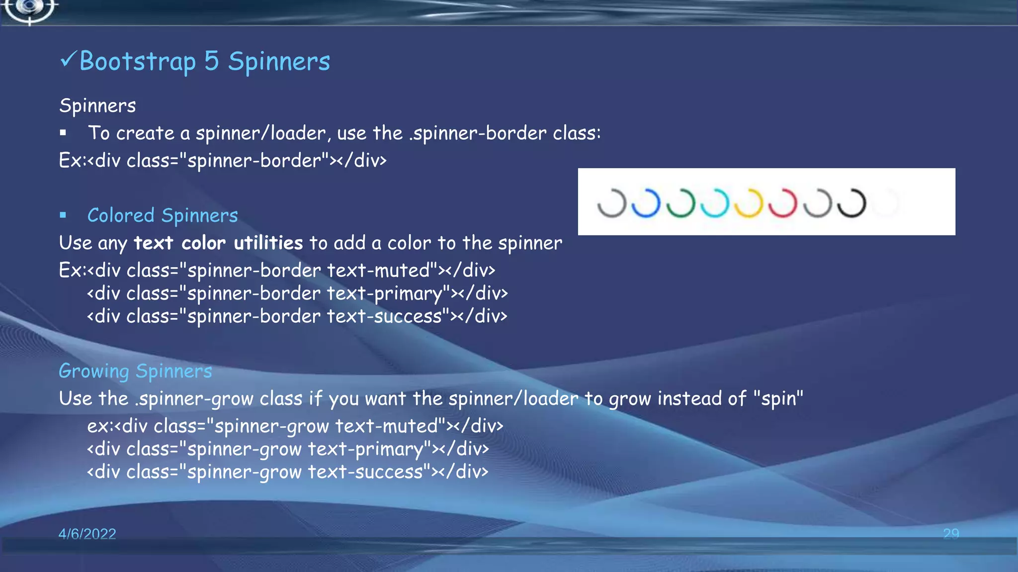 Bootstrap 5 Spinners
Spinners
 To create a spinner/loader, use the .spinner-border class:
Ex:<div class="spinner-border"></div>
 Colored Spinners
Use any text color utilities to add a color to the spinner
Ex:<div class="spinner-border text-muted"></div>
<div class="spinner-border text-primary"></div>
<div class="spinner-border text-success"></div>
Growing Spinners
Use the .spinner-grow class if you want the spinner/loader to grow instead of "spin"
ex:<div class="spinner-grow text-muted"></div>
<div class="spinner-grow text-primary"></div>
<div class="spinner-grow text-success"></div>
4/6/2022 29
 