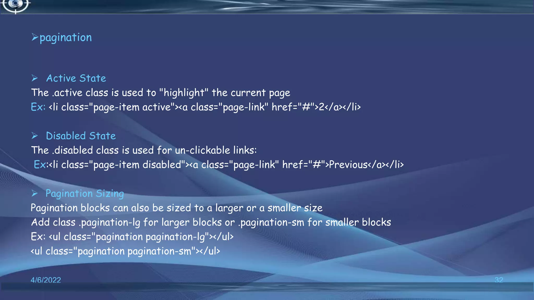 pagination
 Active State
The .active class is used to "highlight" the current page
Ex: <li class="page-item active"><a class="page-link" href="#">2</a></li>
 Disabled State
The .disabled class is used for un-clickable links:
Ex:<li class="page-item disabled"><a class="page-link" href="#">Previous</a></li>
 Pagination Sizing
Pagination blocks can also be sized to a larger or a smaller size
Add class .pagination-lg for larger blocks or .pagination-sm for smaller blocks
Ex: <ul class="pagination pagination-lg"></ul>
<ul class="pagination pagination-sm"></ul>
4/6/2022 32
 