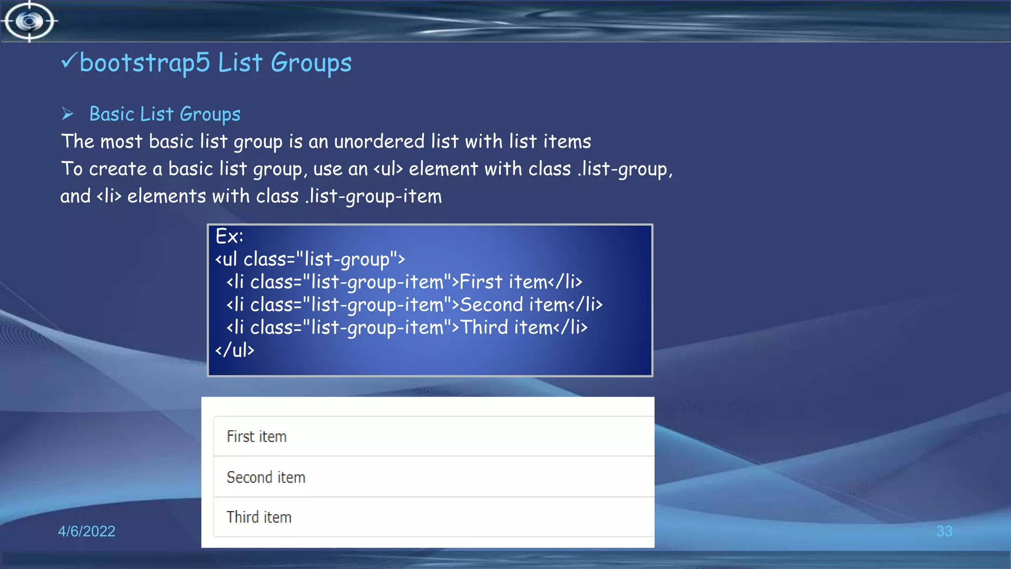 bootstrap5 List Groups
 Basic List Groups
The most basic list group is an unordered list with list items
To create a basic list group, use an <ul> element with class .list-group,
and <li> elements with class .list-group-item
4/6/2022 33
Ex:
<ul class="list-group">
<li class="list-group-item">First item</li>
<li class="list-group-item">Second item</li>
<li class="list-group-item">Third item</li>
</ul>
 