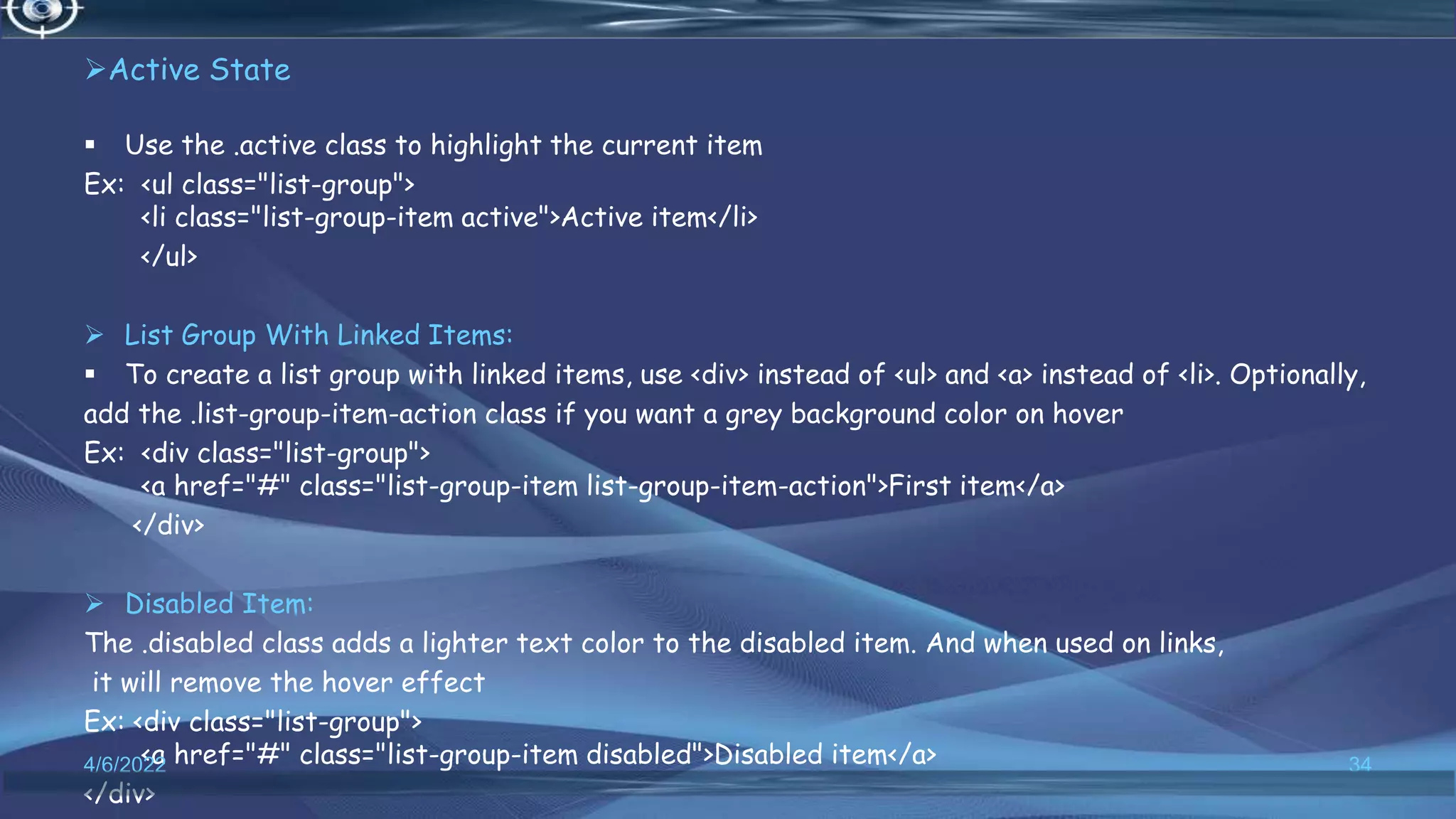 Active State
 Use the .active class to highlight the current item
Ex: <ul class="list-group">
<li class="list-group-item active">Active item</li>
</ul>
 List Group With Linked Items:
 To create a list group with linked items, use <div> instead of <ul> and <a> instead of <li>. Optionally,
add the .list-group-item-action class if you want a grey background color on hover
Ex: <div class="list-group">
<a href="#" class="list-group-item list-group-item-action">First item</a>
</div>
 Disabled Item:
The .disabled class adds a lighter text color to the disabled item. And when used on links,
it will remove the hover effect
Ex: <div class="list-group">
<a href="#" class="list-group-item disabled">Disabled item</a>
</div>
4/6/2022 34
 