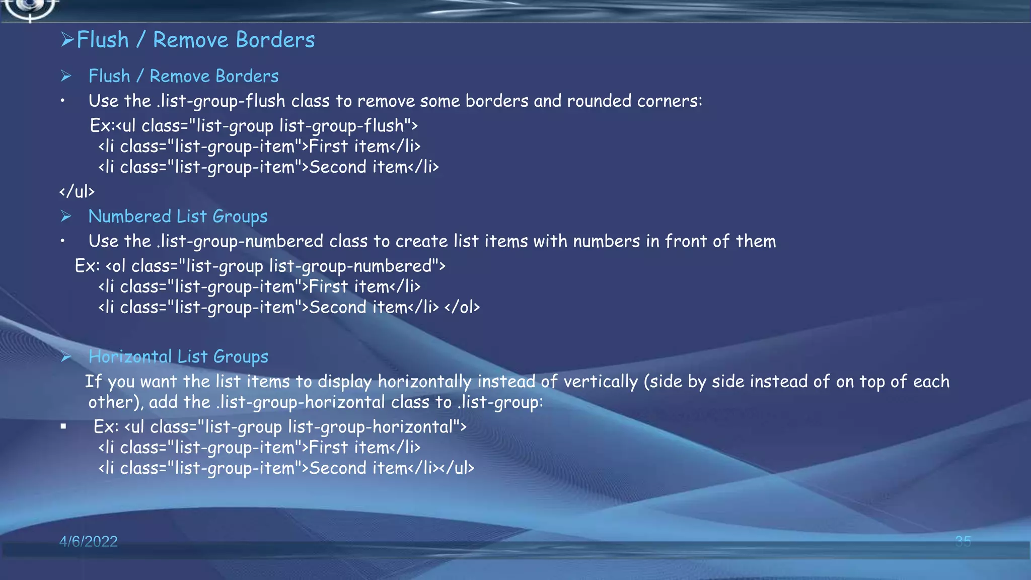 Flush / Remove Borders
 Flush / Remove Borders
• Use the .list-group-flush class to remove some borders and rounded corners:
Ex:<ul class="list-group list-group-flush">
<li class="list-group-item">First item</li>
<li class="list-group-item">Second item</li>
</ul>
 Numbered List Groups
• Use the .list-group-numbered class to create list items with numbers in front of them
Ex: <ol class="list-group list-group-numbered">
<li class="list-group-item">First item</li>
<li class="list-group-item">Second item</li> </ol>
 Horizontal List Groups
If you want the list items to display horizontally instead of vertically (side by side instead of on top of each
other), add the .list-group-horizontal class to .list-group:
 Ex: <ul class="list-group list-group-horizontal">
<li class="list-group-item">First item</li>
<li class="list-group-item">Second item</li></ul>
4/6/2022 35
 