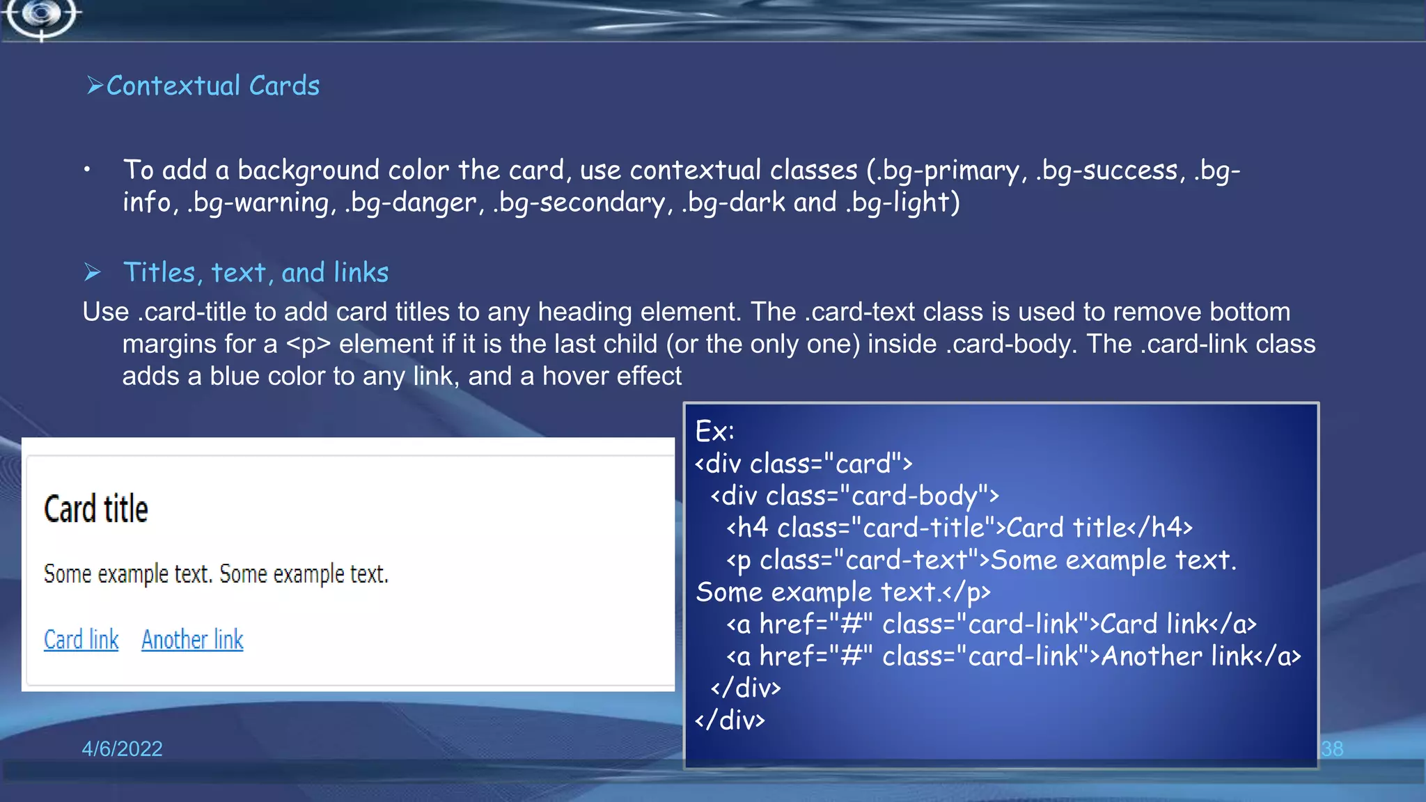 Contextual Cards
• To add a background color the card, use contextual classes (.bg-primary, .bg-success, .bg-
info, .bg-warning, .bg-danger, .bg-secondary, .bg-dark and .bg-light)
 Titles, text, and links
Use .card-title to add card titles to any heading element. The .card-text class is used to remove bottom
margins for a <p> element if it is the last child (or the only one) inside .card-body. The .card-link class
adds a blue color to any link, and a hover effect
4/6/2022 38
Ex:
<div class="card">
<div class="card-body">
<h4 class="card-title">Card title</h4>
<p class="card-text">Some example text.
Some example text.</p>
<a href="#" class="card-link">Card link</a>
<a href="#" class="card-link">Another link</a>
</div>
</div>
 