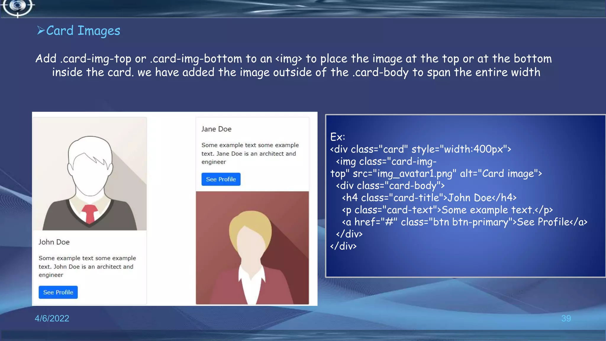 Card Images
Add .card-img-top or .card-img-bottom to an <img> to place the image at the top or at the bottom
inside the card. we have added the image outside of the .card-body to span the entire width
4/6/2022 39
Ex:
<div class="card" style="width:400px">
<img class="card-img-
top" src="img_avatar1.png" alt="Card image">
<div class="card-body">
<h4 class="card-title">John Doe</h4>
<p class="card-text">Some example text.</p>
<a href="#" class="btn btn-primary">See Profile</a>
</div>
</div>
 