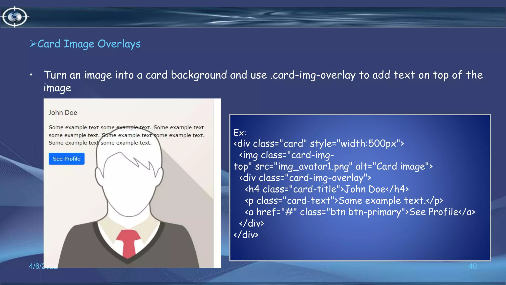 Card Image Overlays
• Turn an image into a card background and use .card-img-overlay to add text on top of the
image
4/6/2022 40
Ex:
<div class="card" style="width:500px">
<img class="card-img-
top" src="img_avatar1.png" alt="Card image">
<div class="card-img-overlay">
<h4 class="card-title">John Doe</h4>
<p class="card-text">Some example text.</p>
<a href="#" class="btn btn-primary">See Profile</a>
</div>
</div>
 