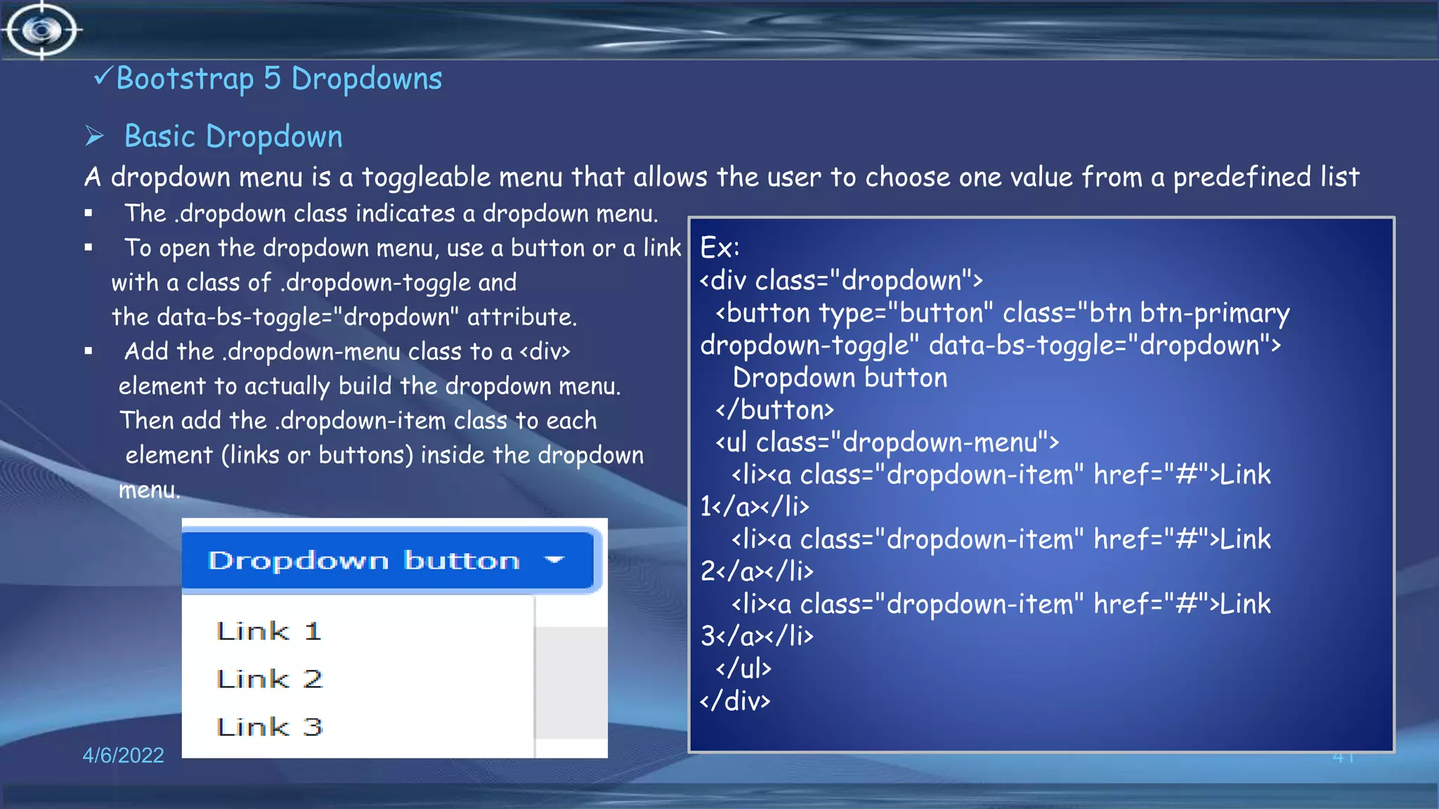 Bootstrap 5 Dropdowns
 Basic Dropdown
A dropdown menu is a toggleable menu that allows the user to choose one value from a predefined list
 The .dropdown class indicates a dropdown menu.
 To open the dropdown menu, use a button or a link
with a class of .dropdown-toggle and
the data-bs-toggle="dropdown" attribute.
 Add the .dropdown-menu class to a <div>
element to actually build the dropdown menu.
Then add the .dropdown-item class to each
element (links or buttons) inside the dropdown
menu.
4/6/2022 41
Ex:
<div class="dropdown">
<button type="button" class="btn btn-primary
dropdown-toggle" data-bs-toggle="dropdown">
Dropdown button
</button>
<ul class="dropdown-menu">
<li><a class="dropdown-item" href="#">Link
1</a></li>
<li><a class="dropdown-item" href="#">Link
2</a></li>
<li><a class="dropdown-item" href="#">Link
3</a></li>
</ul>
</div>
 