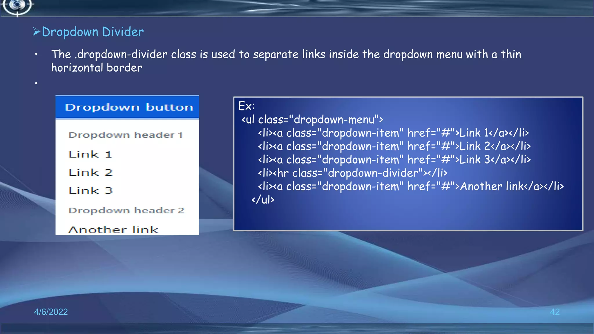 Dropdown Divider
• The .dropdown-divider class is used to separate links inside the dropdown menu with a thin
horizontal border
•
4/6/2022 42
Ex:
<ul class="dropdown-menu">
<li><a class="dropdown-item" href="#">Link 1</a></li>
<li><a class="dropdown-item" href="#">Link 2</a></li>
<li><a class="dropdown-item" href="#">Link 3</a></li>
<li><hr class="dropdown-divider"></li>
<li><a class="dropdown-item" href="#">Another link</a></li>
</ul>
 