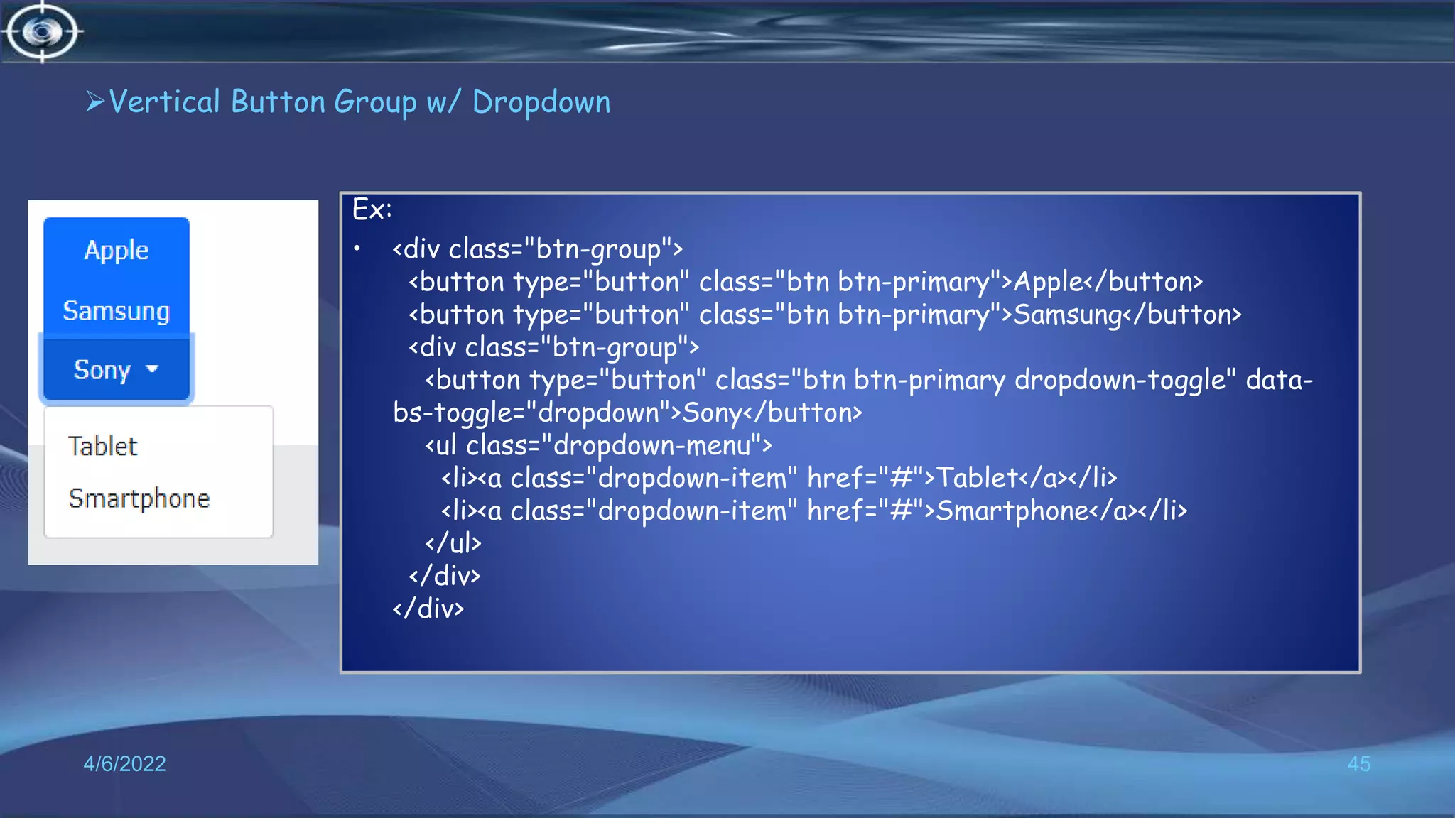 Vertical Button Group w/ Dropdown
4/6/2022 45
Ex:
• <div class="btn-group">
<button type="button" class="btn btn-primary">Apple</button>
<button type="button" class="btn btn-primary">Samsung</button>
<div class="btn-group">
<button type="button" class="btn btn-primary dropdown-toggle" data-
bs-toggle="dropdown">Sony</button>
<ul class="dropdown-menu">
<li><a class="dropdown-item" href="#">Tablet</a></li>
<li><a class="dropdown-item" href="#">Smartphone</a></li>
</ul>
</div>
</div>
 