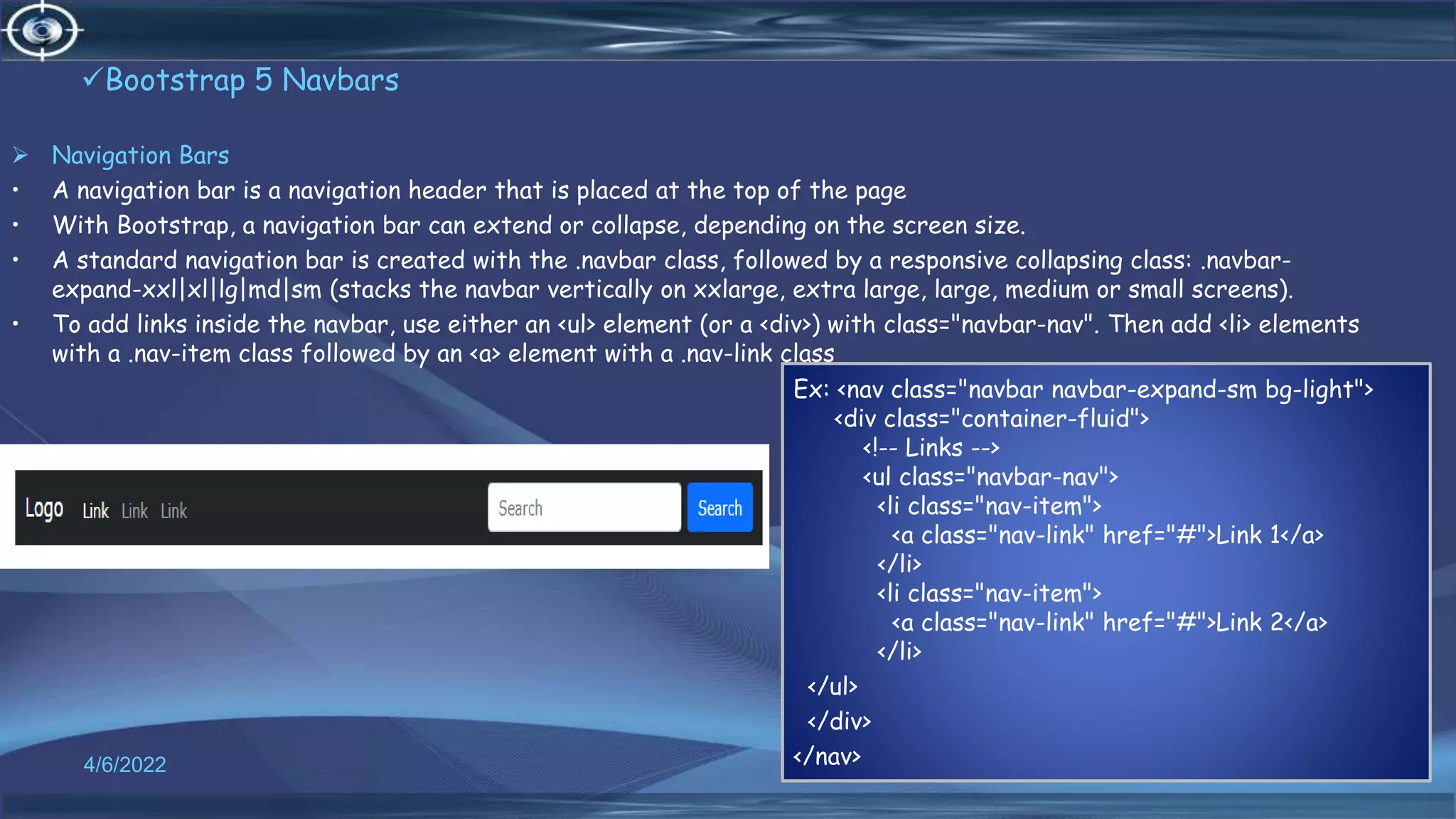 Bootstrap 5 Navbars
 Navigation Bars
• A navigation bar is a navigation header that is placed at the top of the page
• With Bootstrap, a navigation bar can extend or collapse, depending on the screen size.
• A standard navigation bar is created with the .navbar class, followed by a responsive collapsing class: .navbar-
expand-xxl|xl|lg|md|sm (stacks the navbar vertically on xxlarge, extra large, large, medium or small screens).
• To add links inside the navbar, use either an <ul> element (or a <div>) with class="navbar-nav". Then add <li> elements
with a .nav-item class followed by an <a> element with a .nav-link class
4/6/2022 47
Ex: <nav class="navbar navbar-expand-sm bg-light">
<div class="container-fluid">
<!-- Links -->
<ul class="navbar-nav">
<li class="nav-item">
<a class="nav-link" href="#">Link 1</a>
</li>
<li class="nav-item">
<a class="nav-link" href="#">Link 2</a>
</li>
</ul>
</div>
</nav>
 
