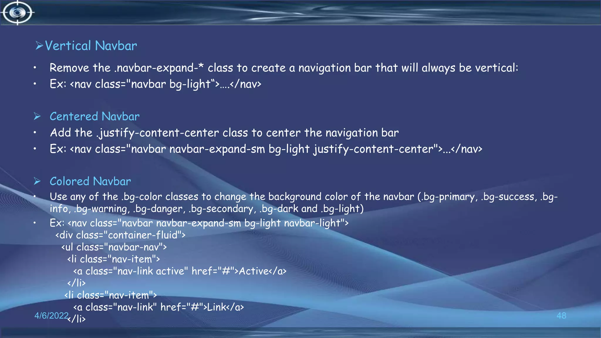 Vertical Navbar
• Remove the .navbar-expand-* class to create a navigation bar that will always be vertical:
• Ex: <nav class="navbar bg-light“>….</nav>
 Centered Navbar
• Add the .justify-content-center class to center the navigation bar
• Ex: <nav class="navbar navbar-expand-sm bg-light justify-content-center">...</nav>
 Colored Navbar
• Use any of the .bg-color classes to change the background color of the navbar (.bg-primary, .bg-success, .bg-
info, .bg-warning, .bg-danger, .bg-secondary, .bg-dark and .bg-light)
• Ex: <nav class="navbar navbar-expand-sm bg-light navbar-light">
<div class="container-fluid">
<ul class="navbar-nav">
<li class="nav-item">
<a class="nav-link active" href="#">Active</a>
</li>
<li class="nav-item">
<a class="nav-link" href="#">Link</a>
</li>
4/6/2022 48
 