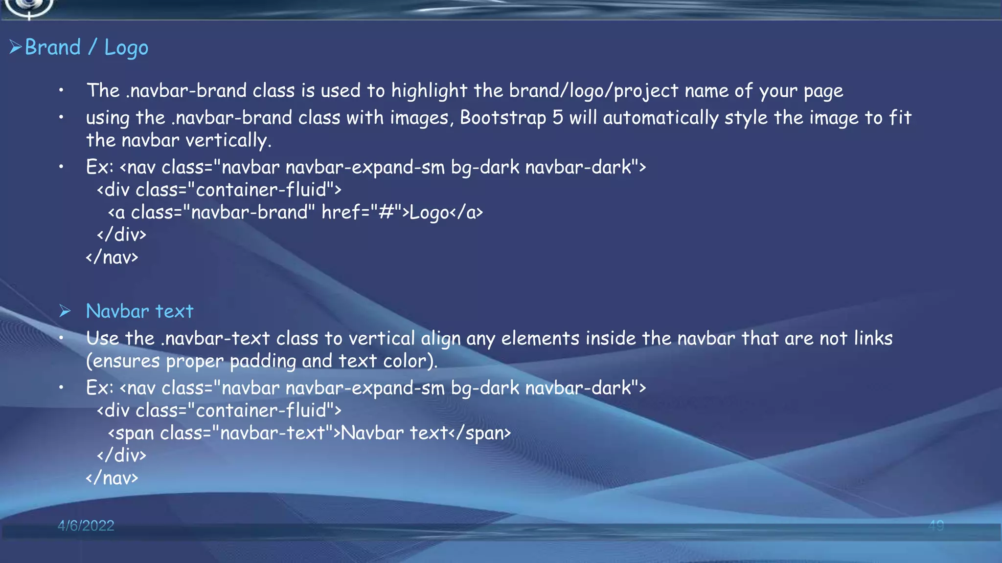 Brand / Logo
• The .navbar-brand class is used to highlight the brand/logo/project name of your page
• using the .navbar-brand class with images, Bootstrap 5 will automatically style the image to fit
the navbar vertically.
• Ex: <nav class="navbar navbar-expand-sm bg-dark navbar-dark">
<div class="container-fluid">
<a class="navbar-brand" href="#">Logo</a>
</div>
</nav>
 Navbar text
• Use the .navbar-text class to vertical align any elements inside the navbar that are not links
(ensures proper padding and text color).
• Ex: <nav class="navbar navbar-expand-sm bg-dark navbar-dark">
<div class="container-fluid">
<span class="navbar-text">Navbar text</span>
</div>
</nav>
4/6/2022 49
 