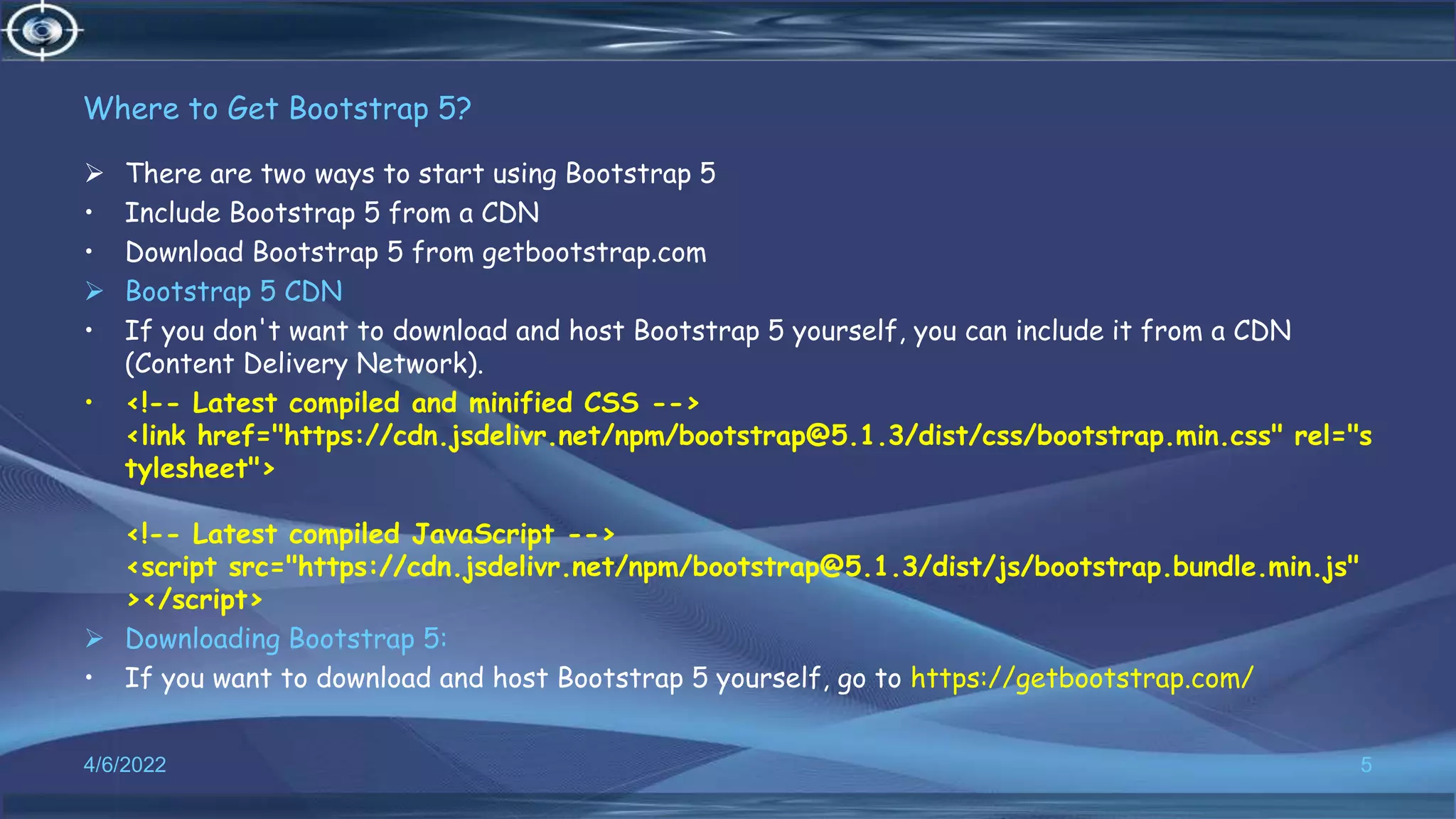 Where to Get Bootstrap 5?
 There are two ways to start using Bootstrap 5
• Include Bootstrap 5 from a CDN
• Download Bootstrap 5 from getbootstrap.com
 Bootstrap 5 CDN
• If you don't want to download and host Bootstrap 5 yourself, you can include it from a CDN
(Content Delivery Network).
• <!-- Latest compiled and minified CSS -->
<link href="https://cdn.jsdelivr.net/npm/bootstrap@5.1.3/dist/css/bootstrap.min.css" rel="s
tylesheet">
<!-- Latest compiled JavaScript -->
<script src="https://cdn.jsdelivr.net/npm/bootstrap@5.1.3/dist/js/bootstrap.bundle.min.js"
></script>
 Downloading Bootstrap 5:
• If you want to download and host Bootstrap 5 yourself, go to https://getbootstrap.com/
4/6/2022 5
 
